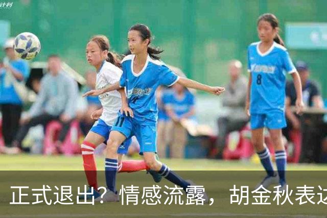 正式退出？情感流露，胡金秋表达心声，官宣决定，原因揭晓，郭士强应当领悟