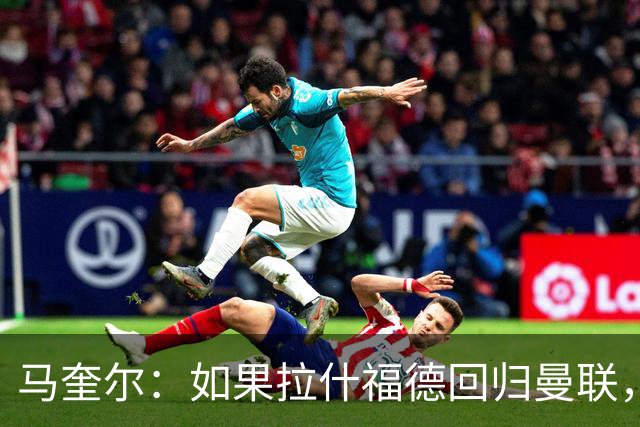 马奎尔：如果拉什福德回归曼联，我当然会张开双臂欢迎