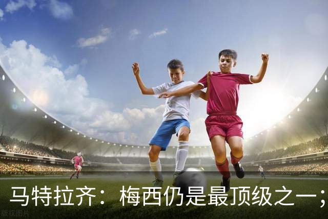 马特拉齐：梅西仍是最顶级之一；乌兹基地有12块球场 意大利才3块
